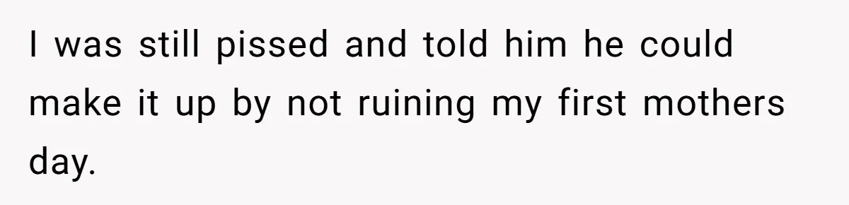 I was still pissed and told him he could make it up by not ruining my first mothers day.