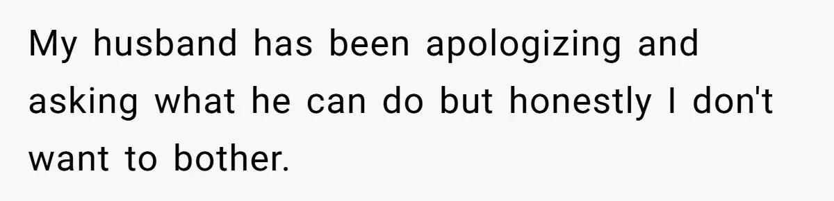 My husband has been apologizing and asking what he can do but honestly I don't want to bother.