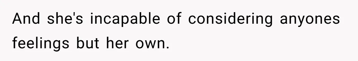 And she's incapable of considering anyones feelings but her own.
