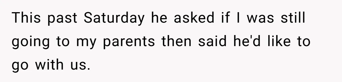 This past Saturday he asked if I was still going to my parents then said he'd like to go with us.