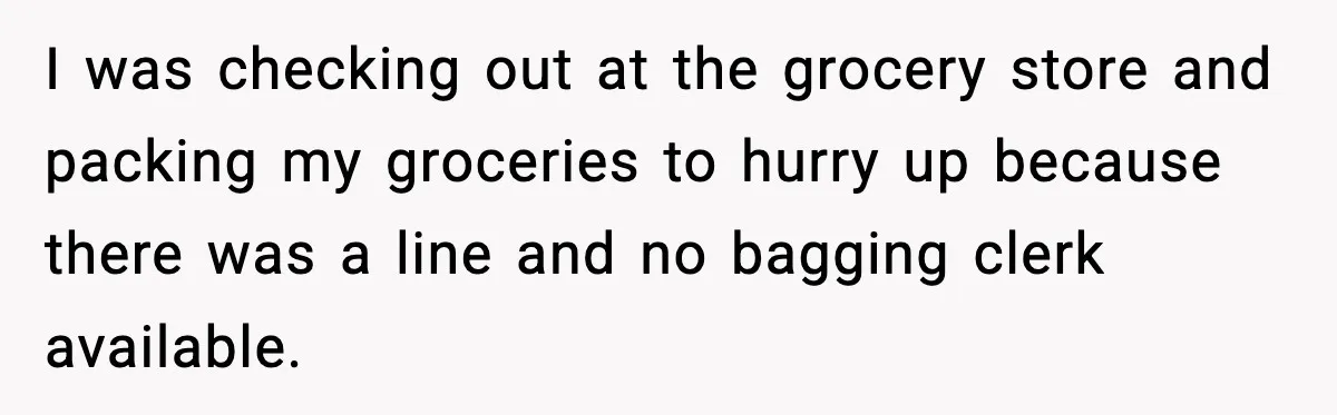 I was checking out at the grocery store and packing my groceries to hurry up because there was a line and no bagging clerk available.