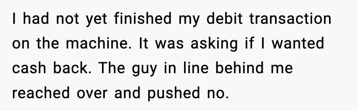 I had not yet finished my debit transaction on the machine. It was asking if I wanted cash back. The guy in line behind me reached over and pushed no.