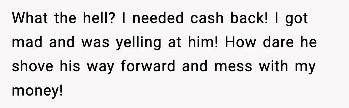 What the hell? I needed cash back! I got mad and was yelling at him! How dare he shove his way forward and mess with my money!