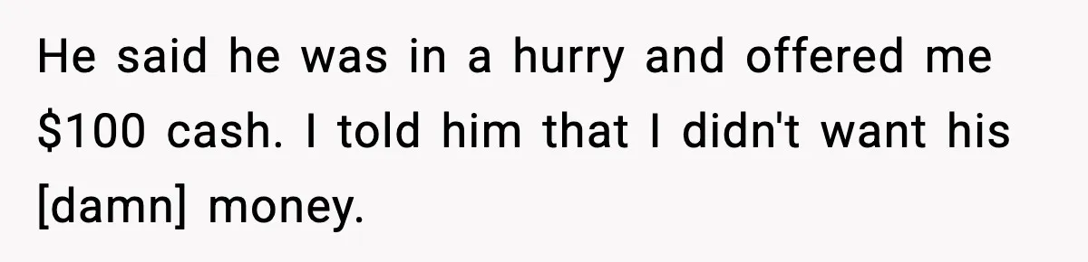 He said he was in a hurry and offered me $100 cash. I told him that I didn't want his [damn] money.