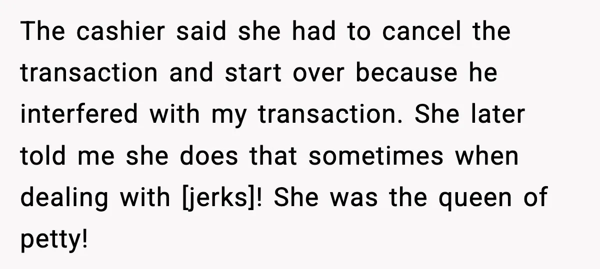 The cashier said she had to cancel the transaction and start over because he interfered with my transaction. She later told me she does that sometimes when dealing with [jerks]!...