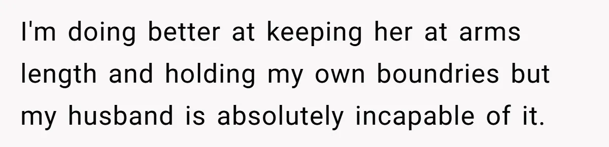 I'm doing better at keeping her at arms length and holding my own boundries but my husband is absolutely incapable of it.
