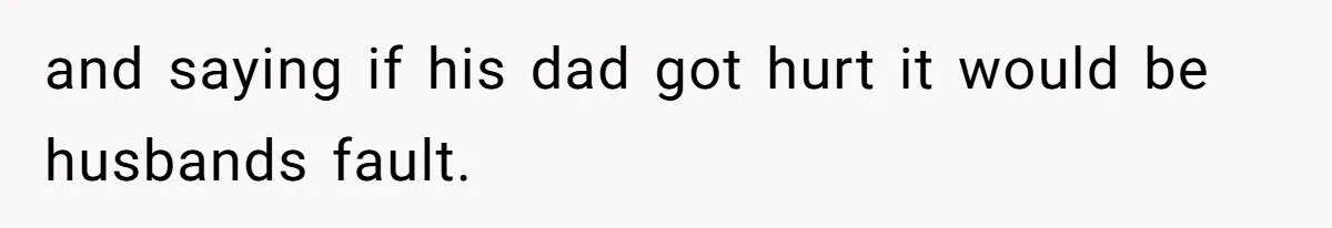 and saying if his dad got hurt it would be husbands fault.