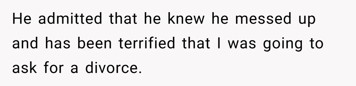 He admitted that he knew he messed up and has been terrified that I was going to ask for a divorce.