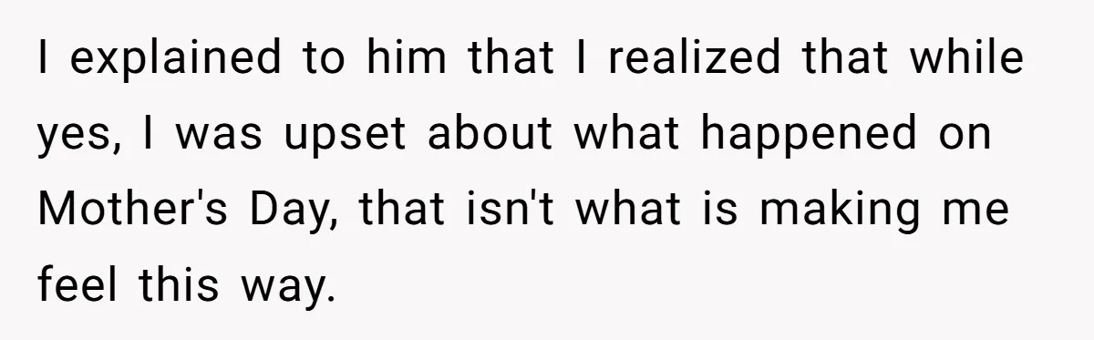 I explained to him that I realized that while yes, I was upset about what happened on Mother's Day, that isn't what is making me feel this way.