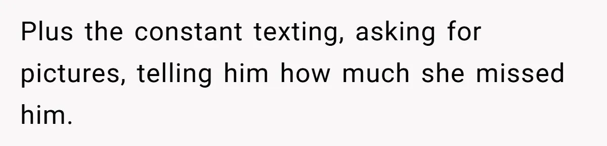 Plus the constant texting, asking for pictures, telling him how much she missed him.