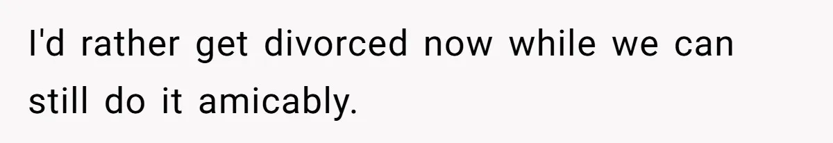 I'd rather get divorced now while we can still do it amicably.