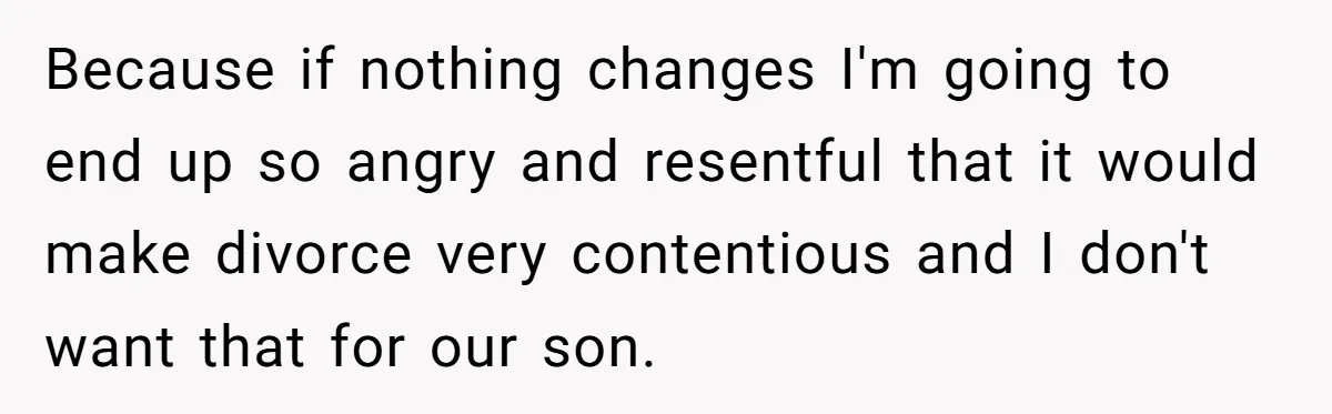 Because if nothing changes I'm going to end up so angry and resentful that it would make divorce very contentious and I don't want that for our son.