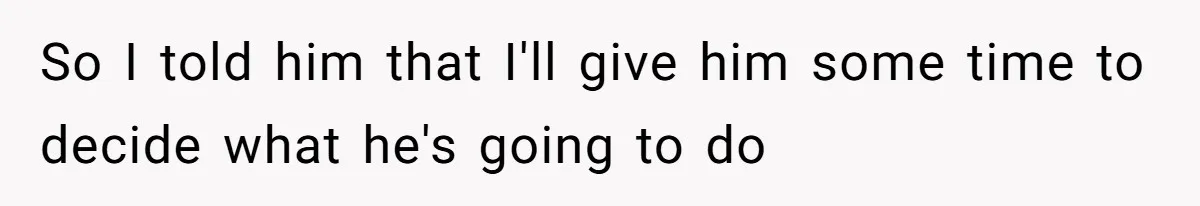 So I told him that I'll give him some time to decide what he's going to do