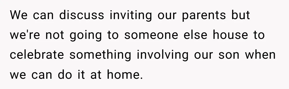 We can discuss inviting our parents but we're not going to someone else house to celebrate something involving our son when we can do it at home.