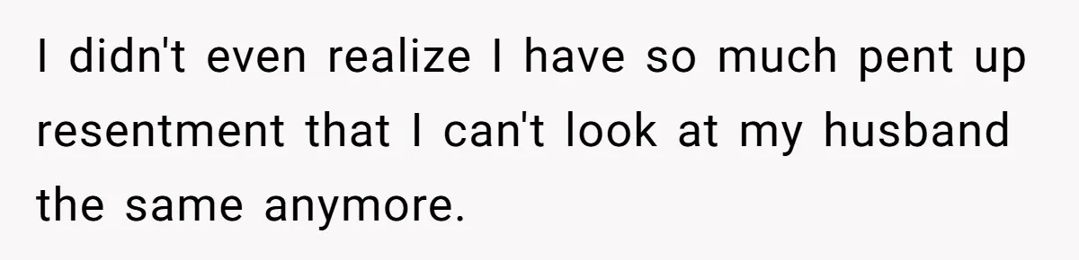 I didn't even realize I have so much pent up resentment that I can't look at my husband the same anymore.