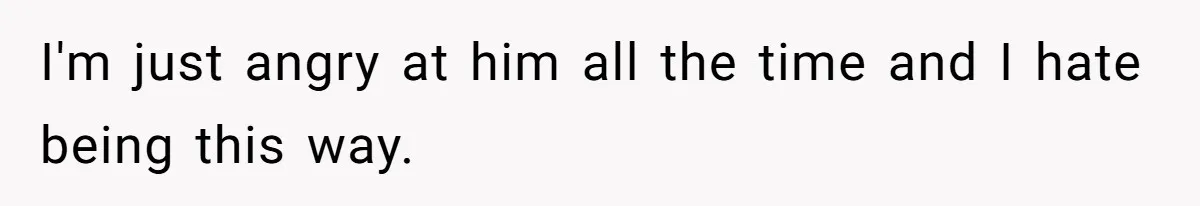I'm just angry at him all the time and I hate being this way.