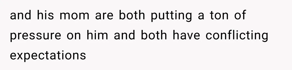 and his mom are both putting a ton of pressure on him and both have conflicting expectations