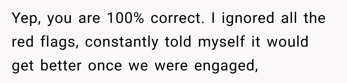 Yep, you are 100% correct. I ignored all the red flags, constantly told myself it would get better once we were engaged,