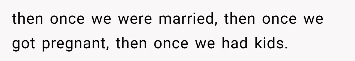 then once we were married, then once we got pregnant, then once we had kids.