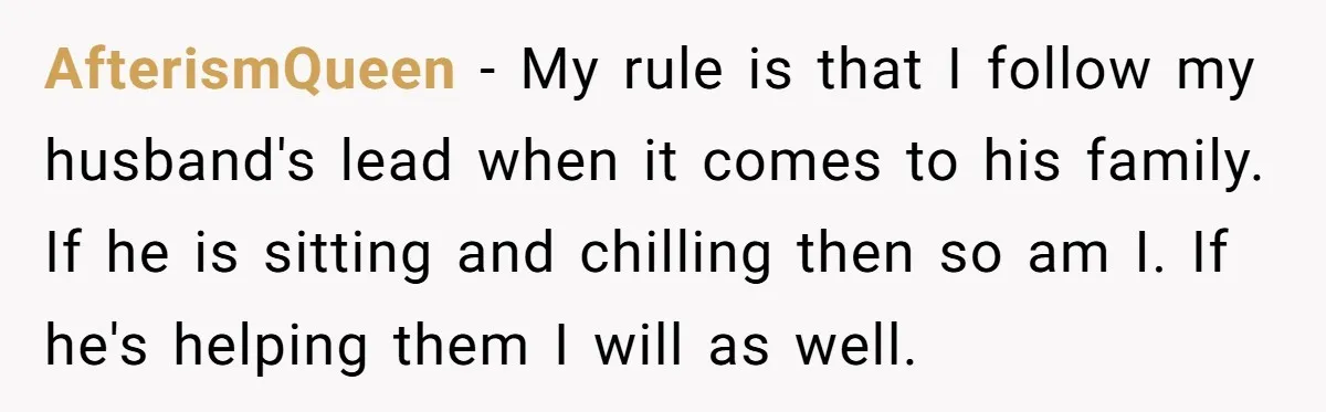 AfterismQueen - My rule is that I follow my husband's lead when it comes to his family. If he is sitting and chilling then so am I. If he's helping...