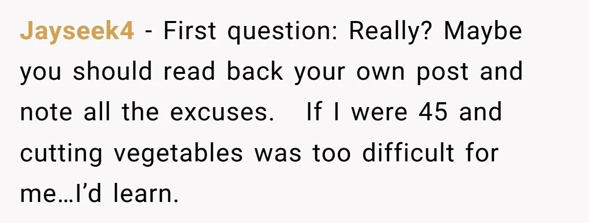 Jayseek4 - First question: Really? Maybe you should read back your own post and note all the excuses. If I were 45 and cutting vegetables was too difficult for me…I’d...