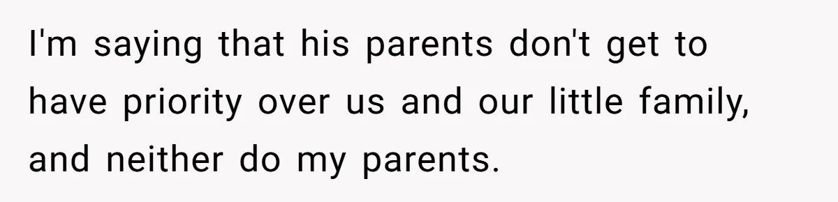 I'm saying that his parents don't get to have priority over us and our little family, and neither do my parents.
