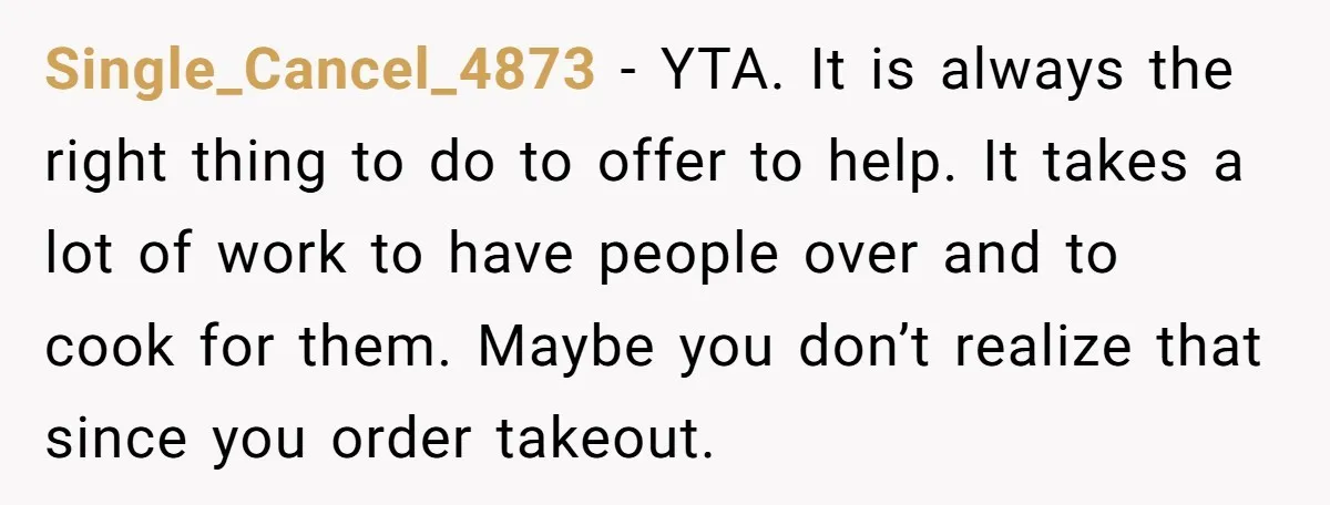 Single_Cancel_4873 - YTA. It is always the right thing to do to offer to help. It takes a lot of work to have people over and to cook for them....