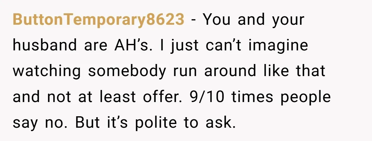 ButtonTemporary8623 - You and your husband are AH’s. I just can’t imagine watching somebody run around like that and not at least offer. 9/10 times people say no. But it’s...