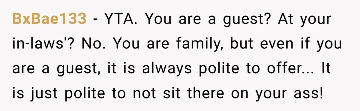 BxBae133 - YTA. You are a guest? At your in-laws'? No. You are family, but even if you are a guest, it is always polite to offer... It is just...