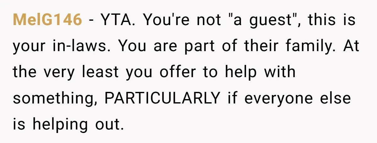 MelG146 - YTA. You're not "a guest", this is your in-laws. You are part of their family. At the very least you offer to help with something, PARTICULARLY if everyone...