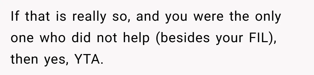If that is really so, and you were the only one who did not help (besides your FIL), then yes, YTA.