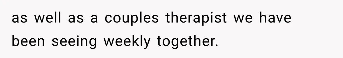 as well as a couples therapist we have been seeing weekly together.