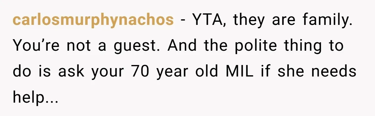 carlosmurphynachos - YTA, they are family. You’re not a guest. And the polite thing to do is ask your 70 year old MIL if she needs help...