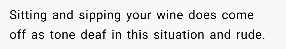 Sitting and sipping your wine does come off as tone deaf in this situation and rude.