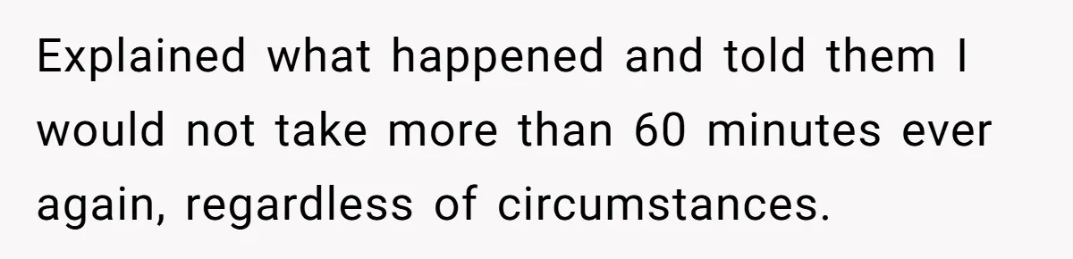 Injured Employee Silently Protests 60-Minute Lunch Break Time Policy, Outwits Clock-Watching Boss Explained what happened and told them I would not take more than 60 minutes ever again, regardless of circumstances.