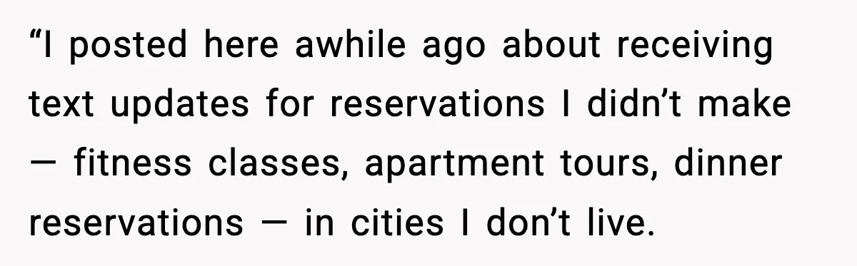 “I posted here awhile ago about receiving text updates for reservations I didn’t make — fitness classes, apartment tours, dinner reservations — in cities I don’t live.