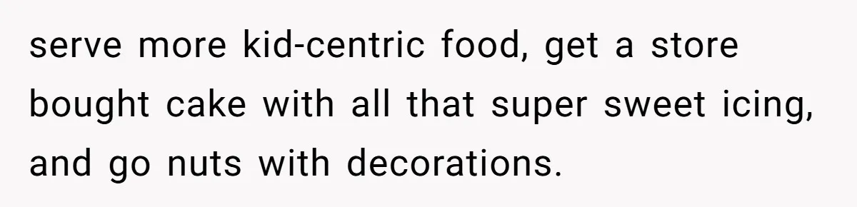 serve more kid-centric food, get a store bought cake with all that super sweet icing, and go nuts with decorations.