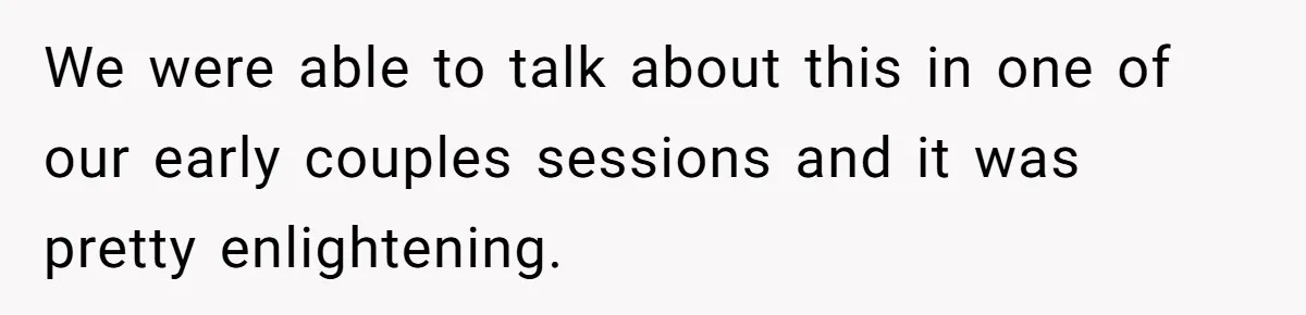 We were able to talk about this in one of our early couples sessions and it was pretty enlightening.