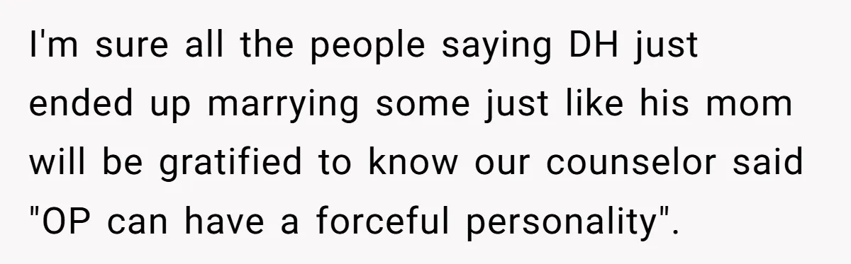 I'm sure all the people saying DH just ended up marrying some just like his mom will be gratified to know our counselor said "OP can have a forceful personality".