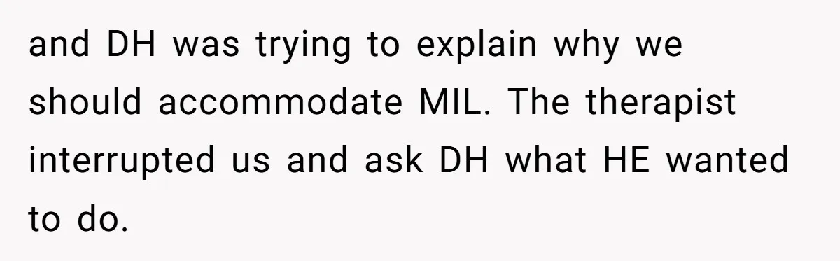 and DH was trying to explain why we should accommodate MIL. The therapist interrupted us and ask DH what HE wanted to do.