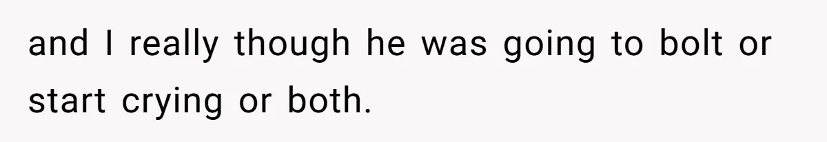 and I really though he was going to bolt or start crying or both.