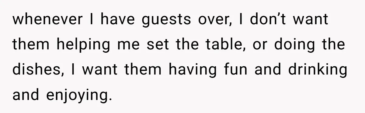 whenever I have guests over, I don’t want them helping me set the table, or doing the dishes, I want them having fun and drinking and enjoying.