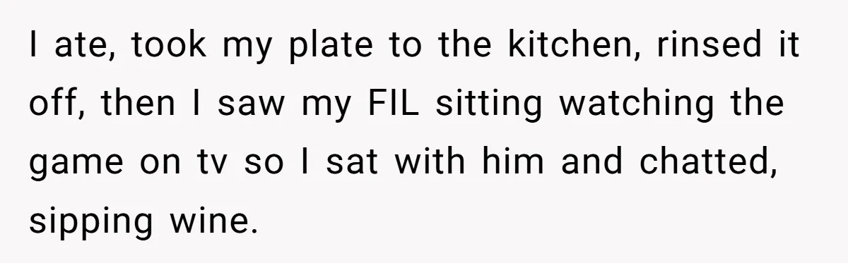 I ate, took my plate to the kitchen, rinsed it off, then I saw my FIL sitting watching the game on tv so I sat with him and chatted, sipping...