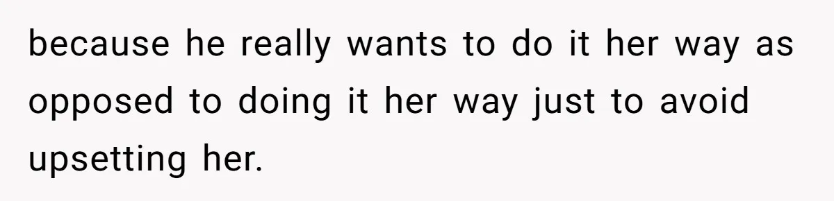 because he really wants to do it her way as opposed to doing it her way just to avoid upsetting her.
