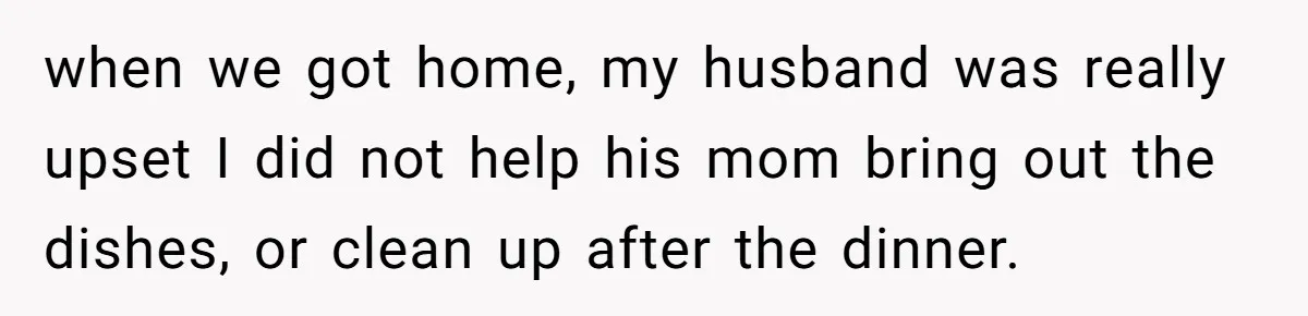 when we got home, my husband was really upset I did not help his mom bring out the dishes, or clean up after the dinner.