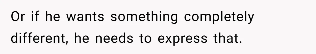 Or if he wants something completely different, he needs to express that.