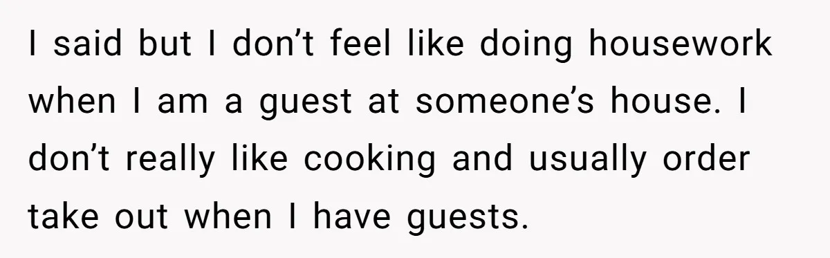I said but I don’t feel like doing housework when I am a guest at someone’s house. I don’t really like cooking and usually order take out when I have...