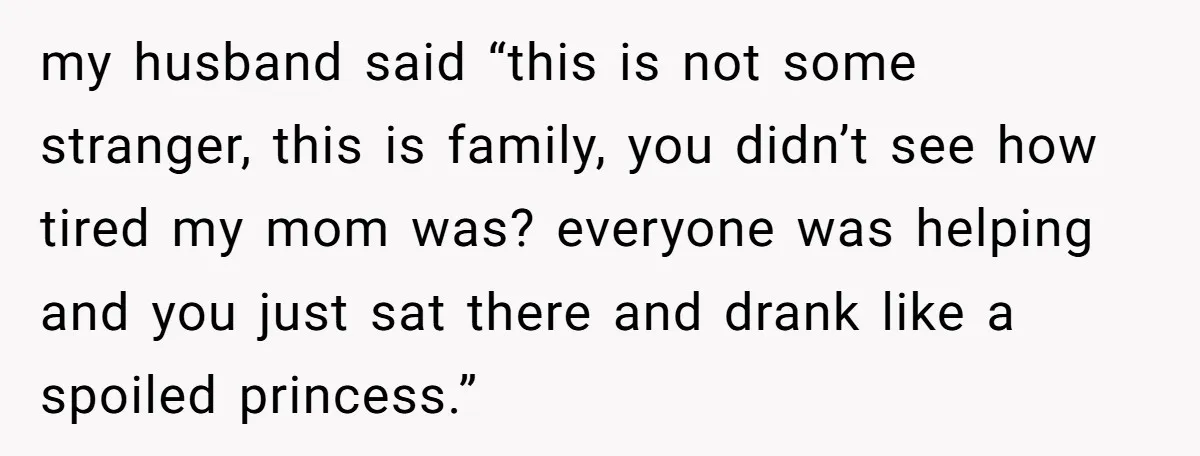 my husband said “this is not some stranger, this is family, you didn’t see how tired my mom was? everyone was helping and you just sat there and drank like...