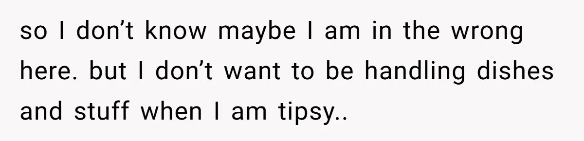so I don’t know maybe I am in the wrong here. but I don’t want to be handling dishes and stuff when I am tipsy..
