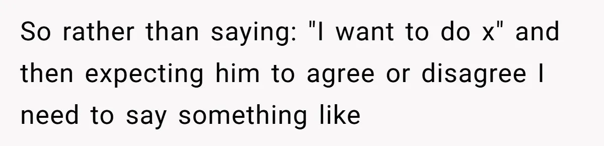 So rather than saying: "I want to do x" and then expecting him to agree or disagree I need to say something like